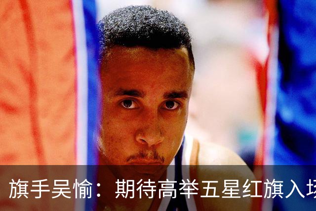 旗手吴愉：期待高举五星红旗入场 为国而战是最大动力